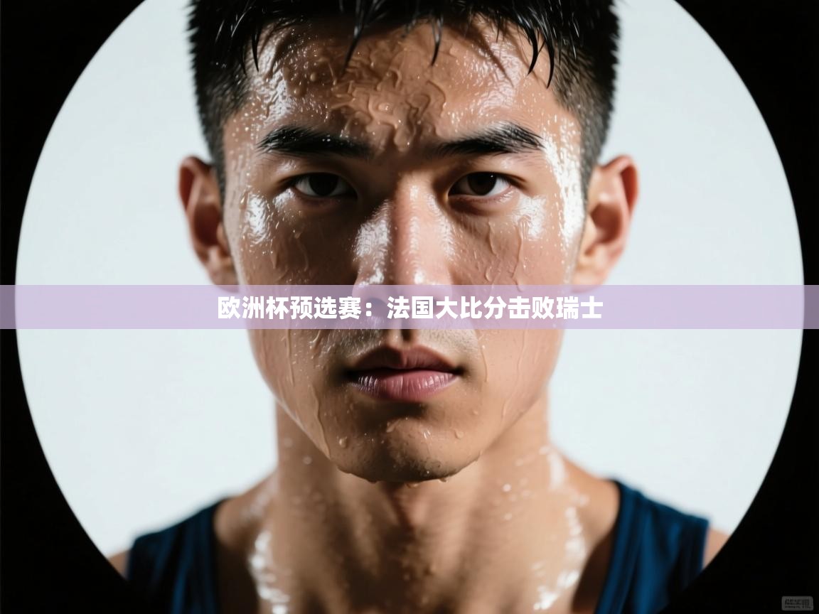 开运体育登录入口-欧洲杯预选赛：法国大比分击败瑞士