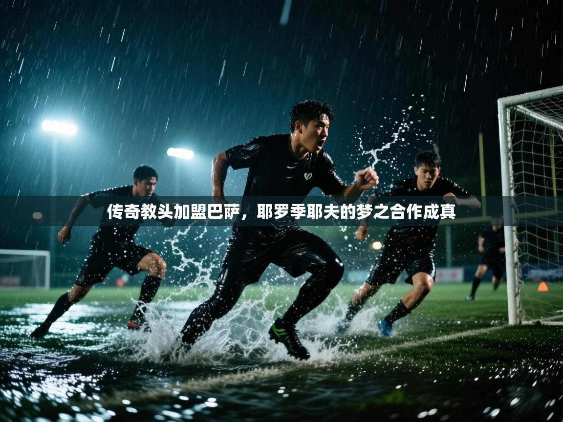 开云体育入口手机版-传奇教头加盟巴萨，耶罗季耶夫的梦之合作成真  第1张