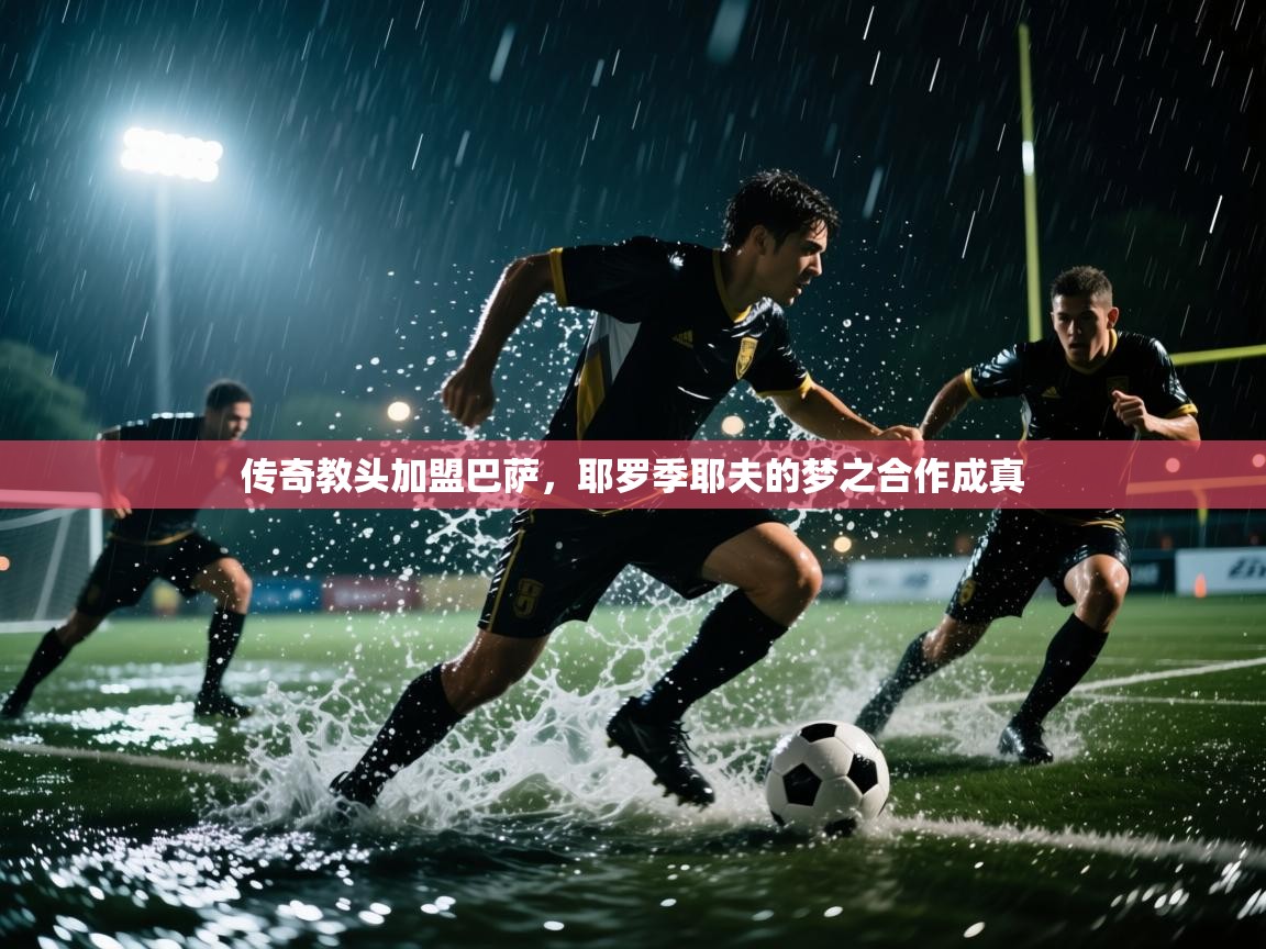 开云体育入口手机版-传奇教头加盟巴萨，耶罗季耶夫的梦之合作成真  第2张