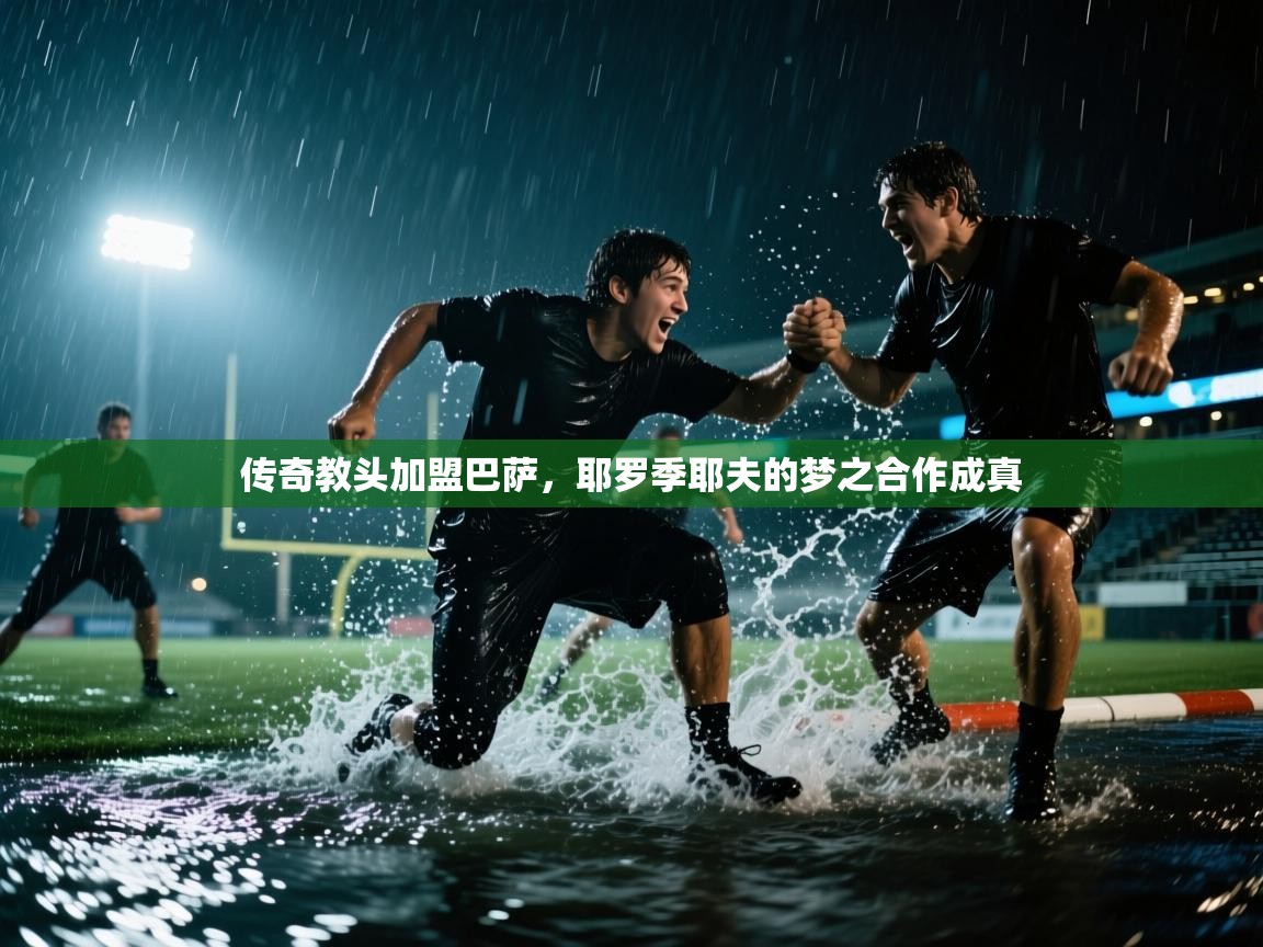 开云体育入口手机版-传奇教头加盟巴萨，耶罗季耶夫的梦之合作成真  第4张